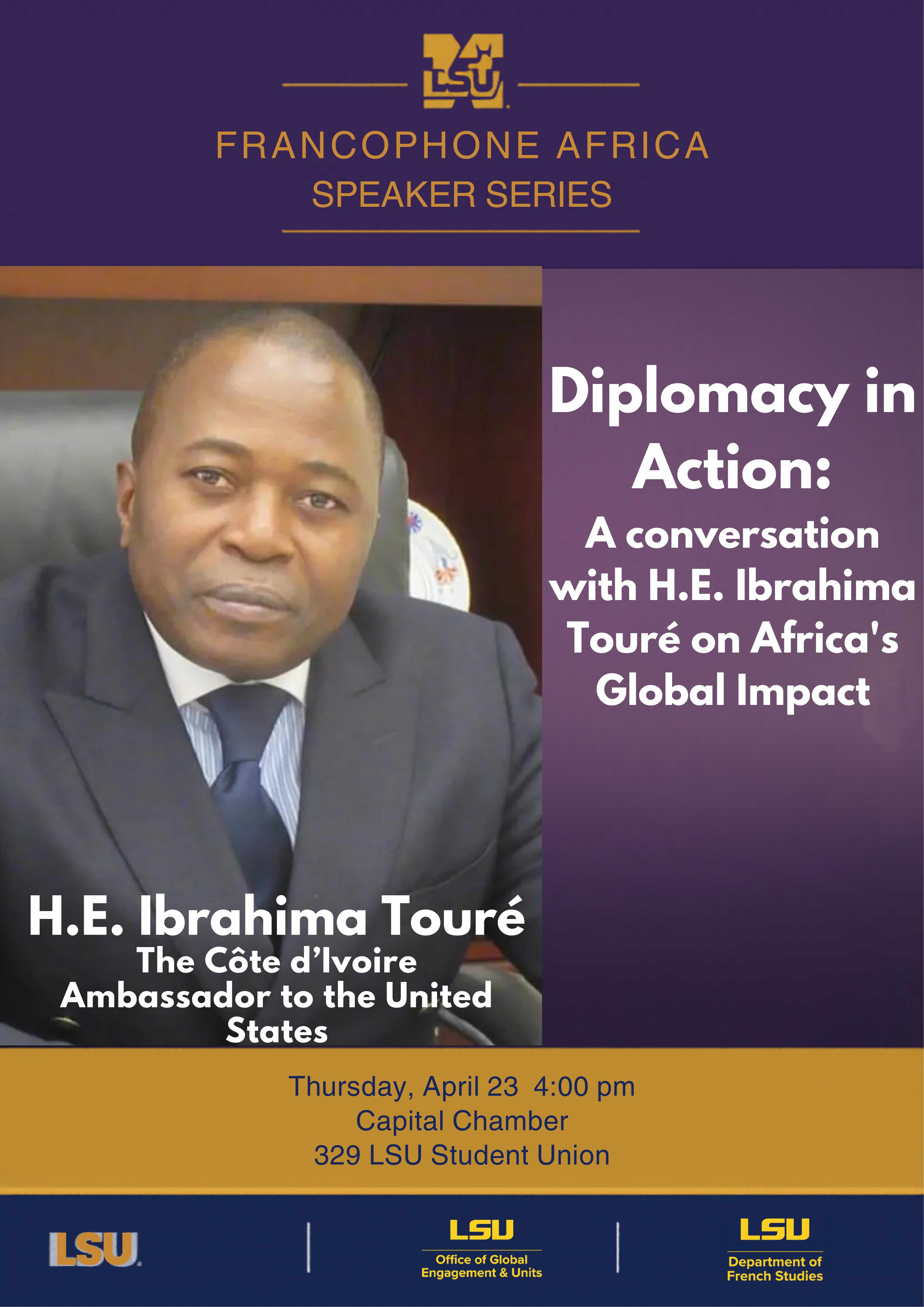 Francophone Africa Speaker Series: Diplomacy in Action: A Conversation with H.E. Ibrahima Touré on Africa's Global Impact, H.W. Ibrahima Touré, the Côte d'Ivoire Abassador to the United States. Thursday, April 23rd, 4PM Capital Chamber in 329 LSU Student Center. Sponsored by the LSU Office of Global Engagement and Units and the Department of French Studies